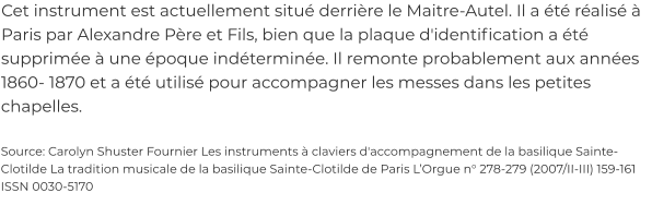 Cet instrument est actuellement situé derrière le Maitre-Autel. Il a été réalisé à Paris par Alexandre Père et Fils, bien que la plaque d'identification a été supprimée à une époque indéterminée. Il remonte probablement aux années 1860- 1870 et a été utilisé pour accompagner les messes dans les petites chapelles.  Source: Carolyn Shuster Fournier Les instruments à claviers d'accompagnement de la basilique Sainte-Clotilde La tradition musicale de la basilique Sainte-Clotilde de Paris L’Orgue n° 278-279 (2007/II-III) 159-161 ISSN 0030-5170