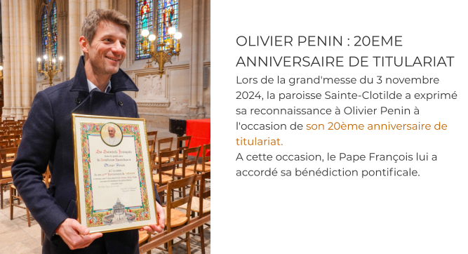 OLIVIER PENIN : 20EME ANNIVERSAIRE DE TITULARIAT Lors de la grand'messe du 3 novembre 2024, la paroisse Sainte-Clotilde a exprimé sa reconnaissance à Olivier Penin à l'occasion de son 20ème anniversaire de titulariat.  A cette occasion, le Pape François lui a accordé sa bénédiction pontificale.
