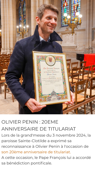 OLIVIER PENIN : 20EME ANNIVERSAIRE DE TITULARIAT Lors de la grand'messe du 3 novembre 2024, la paroisse Sainte-Clotilde a exprimé sa reconnaissance à Olivier Penin à l'occasion de son 20ème anniversaire de titulariat.  A cette occasion, le Pape François lui a accordé sa bénédiction pontificale.