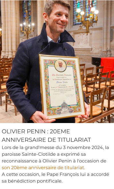 OLIVIER PENIN : 20EME ANNIVERSAIRE DE TITULARIAT Lors de la grand'messe du 3 novembre 2024, la paroisse Sainte-Clotilde a exprimé sa reconnaissance à Olivier Penin à l'occasion de son 20ème anniversaire de titulariat.  A cette occasion, le Pape François lui a accordé sa bénédiction pontificale.