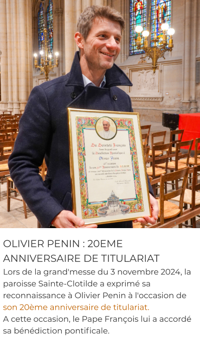 OLIVIER PENIN : 20EME ANNIVERSAIRE DE TITULARIAT Lors de la grand'messe du 3 novembre 2024, la paroisse Sainte-Clotilde a exprimé sa reconnaissance à Olivier Penin à l'occasion de son 20ème anniversaire de titulariat.  A cette occasion, le Pape François lui a accordé sa bénédiction pontificale.