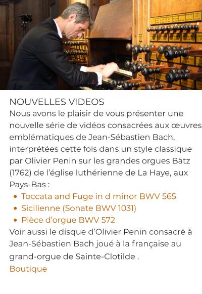 NOUVELLES VIDEOS Nous avons le plaisir de vous présenter une nouvelle série de vidéos consacrées aux œuvres emblématiques de Jean-Sébastien Bach, interprétées cette fois dans un style classique par Olivier Penin sur les grandes orgues Bätz (1762) de l’église luthérienne de La Haye, aux Pays-Bas : •	Toccata and Fuge in d minor BWV 565 •	Sicilienne (Sonate BWV 1031) •	Pièce d’orgue BWV 572 Voir aussi le disque d’Olivier Penin consacré à Jean-Sébastien Bach joué à la française au grand-orgue de Sainte-Clotilde .  Boutique