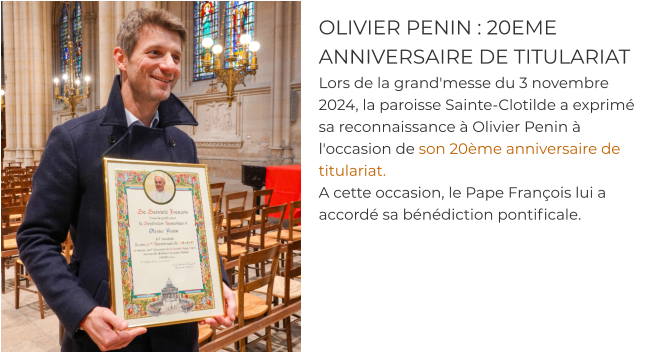OLIVIER PENIN : 20EME ANNIVERSAIRE DE TITULARIAT Lors de la grand'messe du 3 novembre 2024, la paroisse Sainte-Clotilde a exprimé sa reconnaissance à Olivier Penin à l'occasion de son 20ème anniversaire de titulariat.  A cette occasion, le Pape François lui a accordé sa bénédiction pontificale.