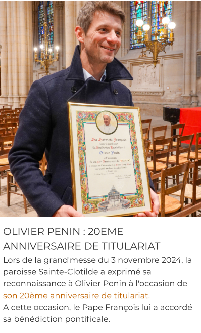 OLIVIER PENIN : 20EME ANNIVERSAIRE DE TITULARIAT Lors de la grand'messe du 3 novembre 2024, la paroisse Sainte-Clotilde a exprimé sa reconnaissance à Olivier Penin à l'occasion de son 20ème anniversaire de titulariat.  A cette occasion, le Pape François lui a accordé sa bénédiction pontificale.