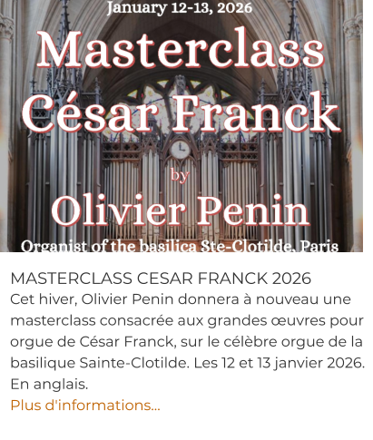 MASTERCLASS CESAR FRANCK 2026 Cet hiver, Olivier Penin donnera à nouveau une masterclass consacrée aux grandes œuvres pour orgue de César Franck, sur le célèbre orgue de la basilique Sainte-Clotilde. Les 12 et 13 janvier 2026. En anglais.  Plus d'informations…