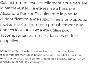 Cet instrument est actuellement situé derrière le Maitre-Autel. Il a été réalisé à Paris par Alexandre Père et Fils, bien que la plaque d'identification a été supprimée à une époque indéterminée. Il remonte probablement aux années 1860- 1870 et a été utilisé pour accompagner les messes dans les petites chapelles.  Source: Carolyn Shuster Fournier Les instruments à claviers d'accompagnement de la basilique Sainte-Clotilde La tradition musicale de la basilique Sainte-Clotilde de Paris L’Orgue n° 278-279 (2007/II-III) 159-161 ISSN 0030-5170