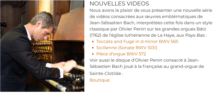 NOUVELLES VIDEOS Nous avons le plaisir de vous présenter une nouvelle série de vidéos consacrées aux œuvres emblématiques de Jean-Sébastien Bach, interprétées cette fois dans un style classique par Olivier Penin sur les grandes orgues Bätz (1762) de l’église luthérienne de La Haye, aux Pays-Bas : •	Toccata and Fuge in d minor BWV 565 •	Sicilienne (Sonate BWV 1031) •	Pièce d’orgue BWV 572 Voir aussi le disque d’Olivier Penin consacré à Jean-Sébastien Bach joué à la française au grand-orgue de Sainte-Clotilde .  Boutique