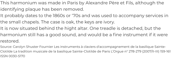 This harmonium was made in Paris by Alexandre Père et Fils, although the identifying plaque has been removed. It probably dates to the 1860s or ‘70s and was used to accompany services in the small chapels. The case is oak, the keys are ivory. It is now situated behind the hight altar. One treadle is detached, but the harmonium still has a good sound, and would be a fine instrument if it were restored. Source: Carolyn Shuster Fournier Les instruments à claviers d'accompagnement de la basilique Sainte-Clotilde La tradition musicale de la basilique Sainte-Clotilde de Paris L’Orgue n° 278-279 (2007/II-III) 159-161 ISSN 0030-5170