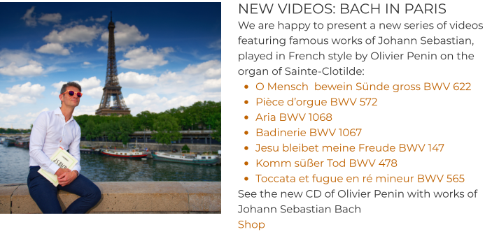 NEW VIDEOS: BACH IN PARIS We are happy to present a new series of videos featuring famous works of Johann Sebastian, played in French style by Olivier Penin on the organ of Sainte-Clotilde: •	O Mensch  bewein Sünde gross BWV 622 •	Pièce d’orgue BWV 572 •	Aria BWV 1068 •	Badinerie BWV 1067 •	Jesu bleibet meine Freude BWV 147 •	Komm süßer Tod BWV 478  •	Toccata et fugue en ré mineur BWV 565  See the new CD of Olivier Penin with works of Johann Sebastian Bach  Shop