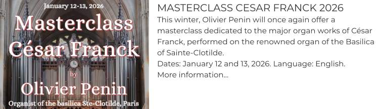 MASTERCLASS CESAR FRANCK 2026 This winter, Olivier Penin will once again offer a masterclass dedicated to the major organ works of César Franck, performed on the renowned organ of the Basilica of Sainte-Clotilde. Dates: January 12 and 13, 2026. Language: English. More information…