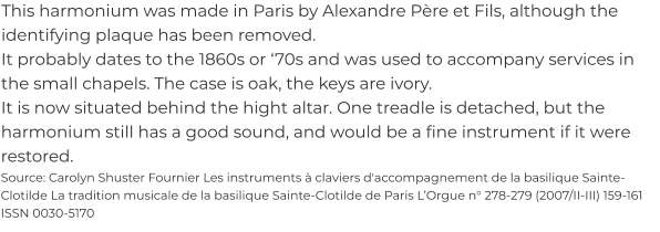 This harmonium was made in Paris by Alexandre Père et Fils, although the identifying plaque has been removed. It probably dates to the 1860s or ‘70s and was used to accompany services in the small chapels. The case is oak, the keys are ivory. It is now situated behind the hight altar. One treadle is detached, but the harmonium still has a good sound, and would be a fine instrument if it were restored. Source: Carolyn Shuster Fournier Les instruments à claviers d'accompagnement de la basilique Sainte-Clotilde La tradition musicale de la basilique Sainte-Clotilde de Paris L’Orgue n° 278-279 (2007/II-III) 159-161 ISSN 0030-5170