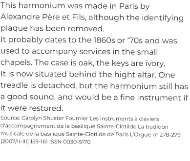 This harmonium was made in Paris by Alexandre Père et Fils, although the identifying plaque has been removed. It probably dates to the 1860s or ‘70s and was used to accompany services in the small chapels. The case is oak, the keys are ivory. It is now situated behind the hight altar. One treadle is detached, but the harmonium still has a good sound, and would be a fine instrument if it were restored. Source: Carolyn Shuster Fournier Les instruments à claviers d'accompagnement de la basilique Sainte-Clotilde La tradition musicale de la basilique Sainte-Clotilde de Paris L’Orgue n° 278-279 (2007/II-III) 159-161 ISSN 0030-5170